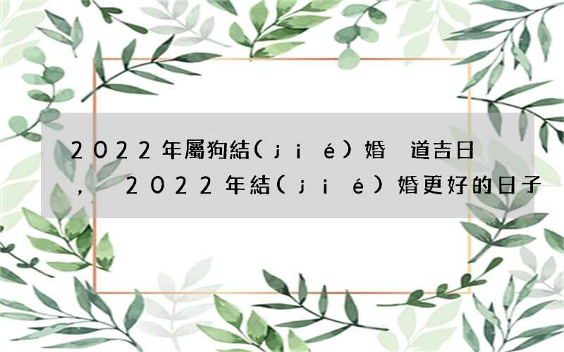 2022年屬狗結(jié)婚黃道吉日，2022年結(jié)婚更好的日子